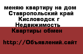 меняю квартиру на дом - Ставропольский край, Кисловодск г. Недвижимость » Квартиры обмен   